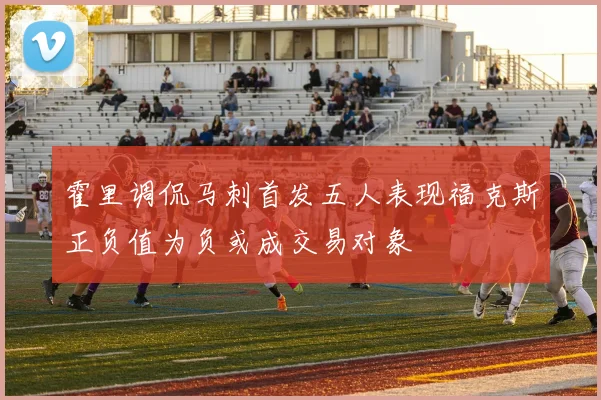 霍里调侃马刺首发五人表现福克斯正负值为负或成交易对象