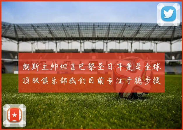 朗斯主帅坦言巴黎圣日耳曼是全球顶级俱乐部我们目前专注于稳步提升表现