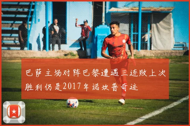 巴萨主场对阵巴黎遭遇三连败上次胜利仍是2017年诺坎普奇迹