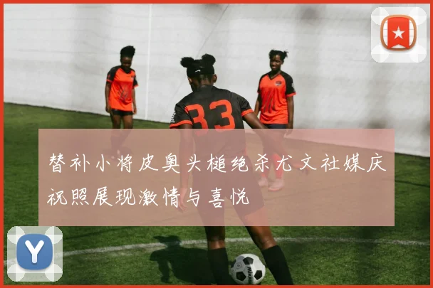 替补小将皮奥头槌绝杀尤文社媒庆祝照展现激情与喜悦
