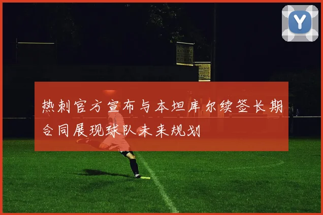 热刺官方宣布与本坦库尔续签长期合同展现球队未来规划