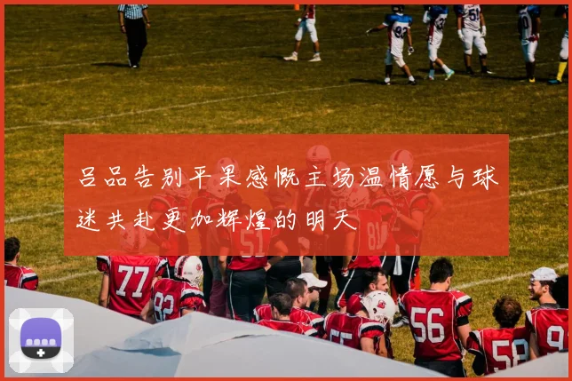 吕品告别平果感慨主场温情愿与球迷共赴更加辉煌的明天