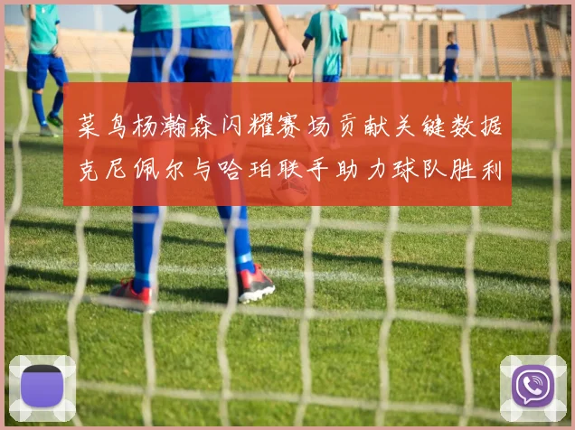 菜鸟杨瀚森闪耀赛场贡献关键数据克尼佩尔与哈珀联手助力球队胜利