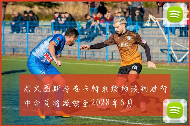 尤文图斯与洛卡特利续约谈判进行中合同将延续至2028年6月