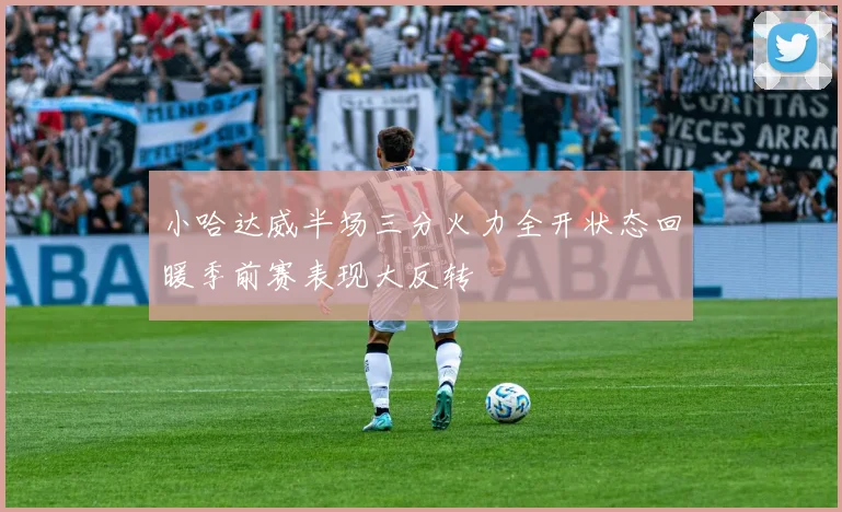 小哈达威半场三分火力全开状态回暖季前赛表现大反转