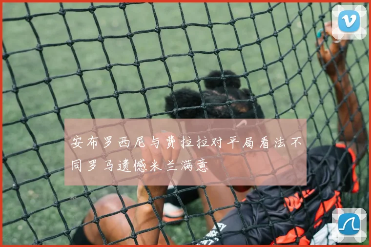 安布罗西尼与费拉拉对平局看法不同罗马遗憾米兰满意