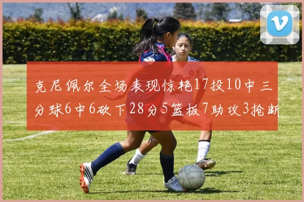 克尼佩尔全场表现惊艳17投10中三分球6中6砍下28分5篮板7助攻3抢断正负值高达18