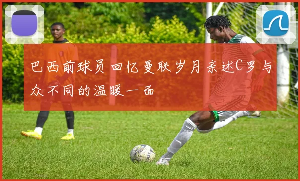 巴西前球员回忆曼联岁月亲述C罗与众不同的温暖一面