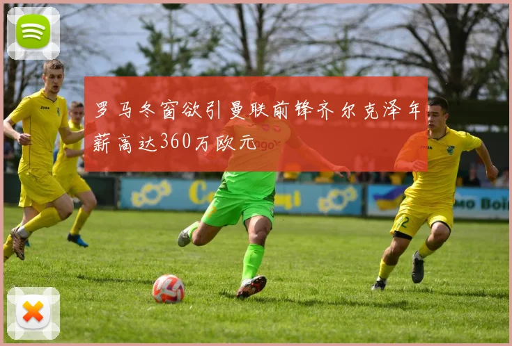罗马冬窗欲引曼联前锋齐尔克泽年薪高达360万欧元