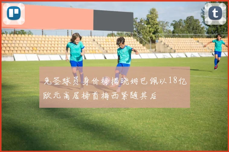 免签球员身价榜揭晓姆巴佩以18亿欧元高居榜首梅西紧随其后