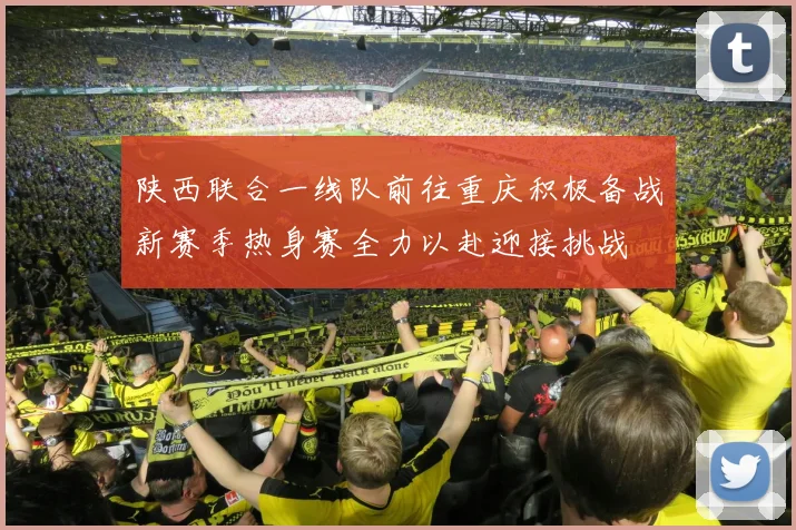 陕西联合一线队前往重庆积极备战新赛季热身赛全力以赴迎接挑战