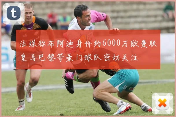 法媒称布阿迪身价约6000万欧曼联皇马巴黎等豪门球队密切关注