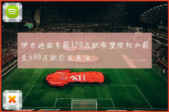 伊尔迪兹年薪150万欧希望续约加薪至600万欧引发关注