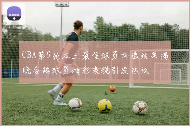 CBA第9轮本土最佳球员评选结果揭晓各路球员精彩表现引发热议