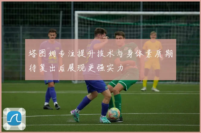 塔图姆专注提升技术与身体素质期待复出后展现更强实力