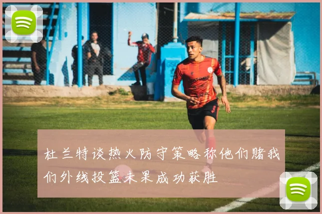 杜兰特谈热火防守策略称他们赌我们外线投篮未果成功获胜