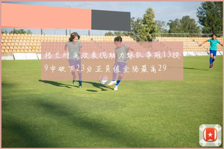 格兰特高效表现助力球队争冠13投9中砍下23分正负值全场最高29