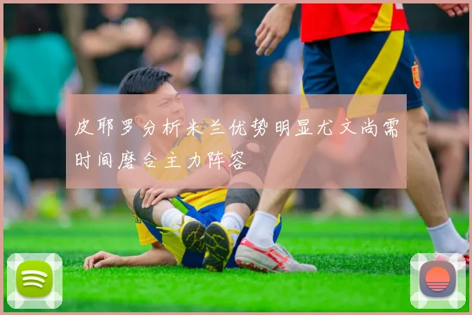 皮耶罗分析米兰优势明显尤文尚需时间磨合主力阵容