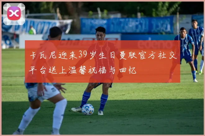 卡瓦尼迎来39岁生日曼联官方社交平台送上温馨祝福与回忆