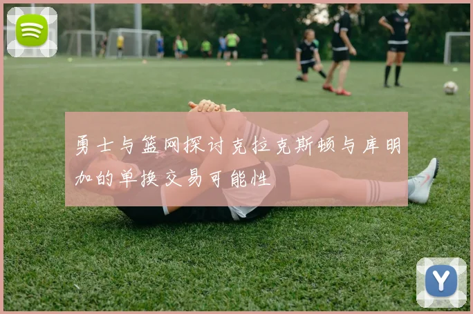 勇士与篮网探讨克拉克斯顿与库明加的单换交易可能性