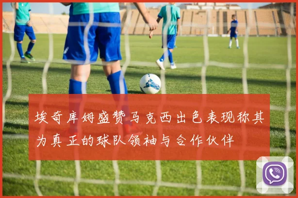 埃奇库姆盛赞马克西出色表现称其为真正的球队领袖与合作伙伴
