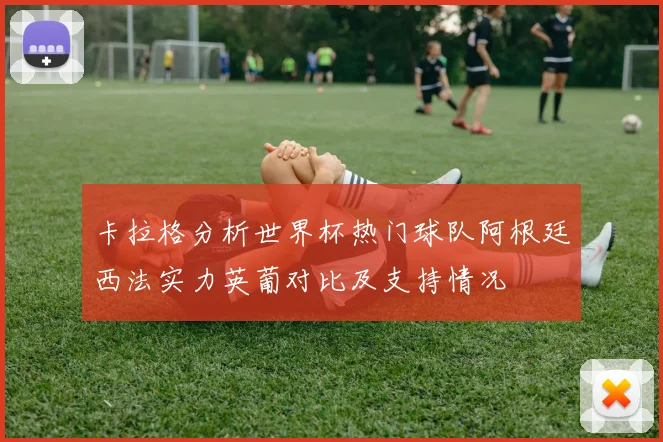 卡拉格分析世界杯热门球队阿根廷西法实力英葡对比及支持情况